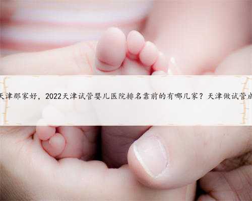 代孕天津那家好，2022天津试管婴儿医院排名靠前的有哪几家？天